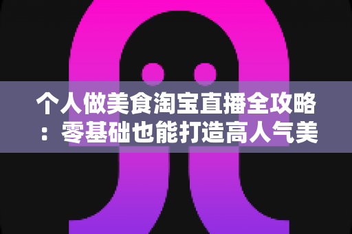 个人做美食淘宝直播全攻略：零基础也能打造高人气美食直播间的实战指南