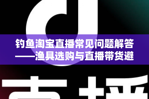 钓鱼淘宝直播常见问题解答——渔具选购与直播带货避坑一站式指南