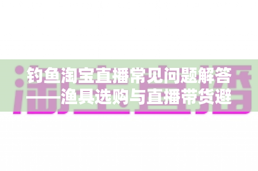 钓鱼淘宝直播常见问题解答——渔具选购与直播带货避坑一站式指南