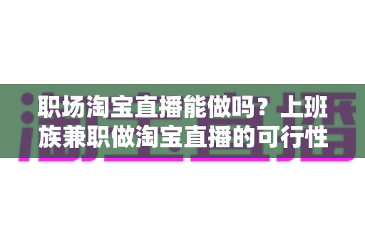 职场淘宝直播能做吗？上班族兼职做淘宝直播的可行性、风险与实操指南