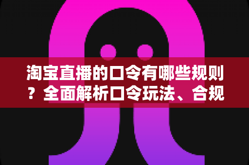 淘宝直播的口令有哪些规则？全面解析口令玩法、合规要点与实战技巧，助你直播带货事半功倍