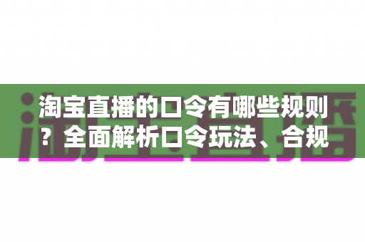 淘宝直播的口令有哪些规则？全面解析口令玩法、合规要点与实战技巧，助你直播带货事半功倍