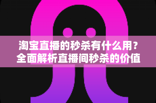 淘宝直播的秒杀有什么用?全面解析直播间秒杀的价值、玩法与实用技巧 淘宝直播的秒杀有什么用?全面解析直播间秒杀的价值、玩法与实用技巧