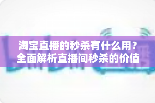 淘宝直播的秒杀有什么用?全面解析直播间秒杀的价值、玩法与实用技巧 淘宝直播的秒杀有什么用?全面解析直播间秒杀的价值、玩法与实用技巧