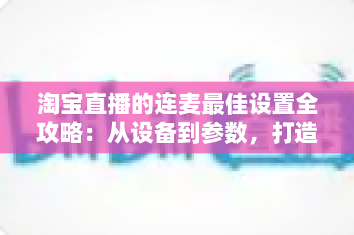 淘宝直播的连麦最佳设置全攻略：从设备到参数，打造高互动、高转化直播间的实用指南