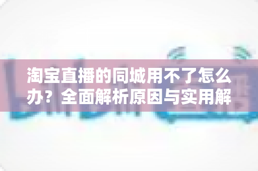 淘宝直播的同城用不了怎么办?全面解析原因与实用解决方法指南 淘宝直播的同城用不了怎么办?全面解析原因与实用解决方法指南