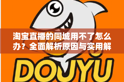 淘宝直播的同城用不了怎么办?全面解析原因与实用解决方法指南 淘宝直播的同城用不了怎么办?全面解析原因与实用解决方法指南