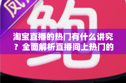 淘宝直播的热门有什么讲究？全面解析直播间上热门的规则与实战技巧