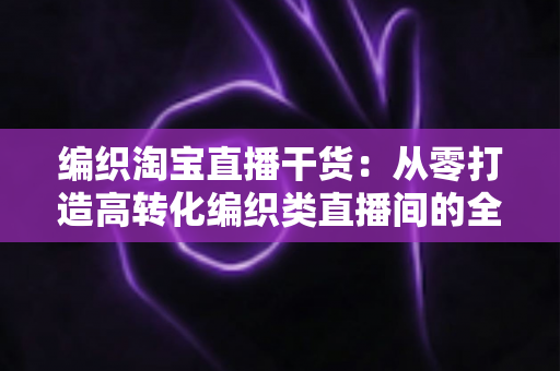 编织淘宝直播干货:从零打造高转化编织类直播间的全流程实战指南 编织淘宝直播干货:从零打造高转化编织类直播间的全流程实战指南