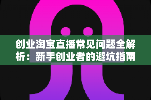 创业淘宝直播常见问题全解析:新手创业者的避坑指南与实战运营手册 创业淘宝直播常见问题全解析:新手创业者的避坑指南与实战运营手册