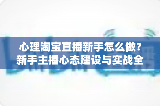 心理淘宝直播新手怎么做?新手主播心态建设与实战全攻略,从克服紧张到稳定输出的完整指南 心理淘宝直播新手怎么做?新手主播心态建设与实战全攻略,从克服紧张到稳定输出的完整指南