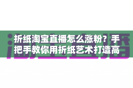 折纸淘宝直播怎么涨粉？手把手教你用折纸艺术打造高人气直播间