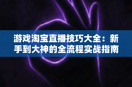 游戏淘宝直播技巧大全：新手到大神的全流程实战指南，助你快速提升流量与销量