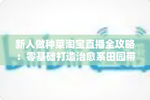 新人做种菜淘宝直播全攻略：零基础打造治愈系田园带货间的实战指南
