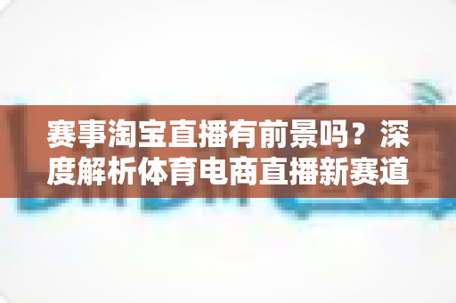 赛事淘宝直播有前景吗？深度解析体育电商直播新赛道的机遇与挑战