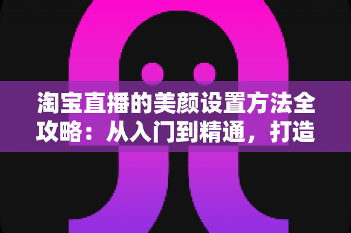 淘宝直播的美颜设置方法全攻略：从入门到精通，打造高质量直播画面