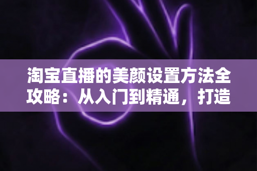 淘宝直播的美颜设置方法全攻略：从入门到精通，打造高质量直播画面