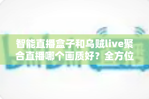 智能直播盒子和乌贼live聚合直播哪个画质好?全方位画质对比与选购避坑指南 智能直播盒子和乌贼live聚合直播哪个画质好?全方位画质对比与选购避坑指南