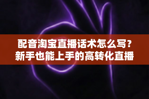 配音淘宝直播话术怎么写?新手也能上手的高转化直播脚本创作指南 配音淘宝直播话术怎么写?新手也能上手的高转化直播脚本创作指南