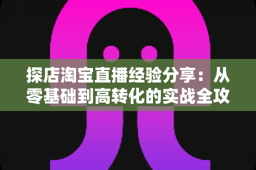 探店淘宝直播经验分享:从零基础到高转化的实战全攻略 探店淘宝直播经验分享:从零基础到高转化的实战全攻略