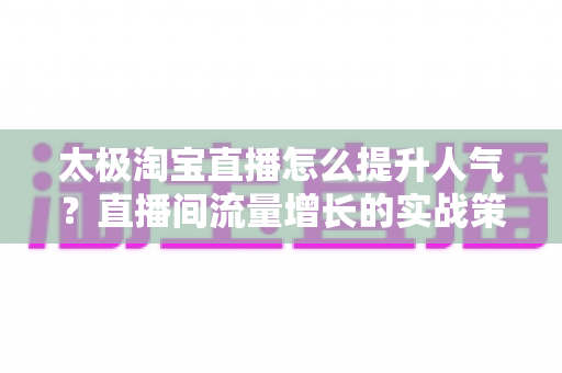 太极淘宝直播怎么提升人气?直播间流量增长的实战策略全解析 太极淘宝直播怎么提升人气?直播间流量增长的实战策略全解析