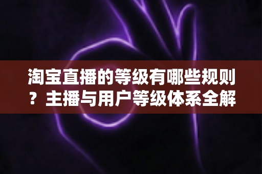 淘宝直播的等级有哪些规则?主播与用户等级体系全解析,助你快速进阶带货达人 淘宝直播的等级有哪些规则?主播与用户等级体系全解析,助你快速进阶带货达人