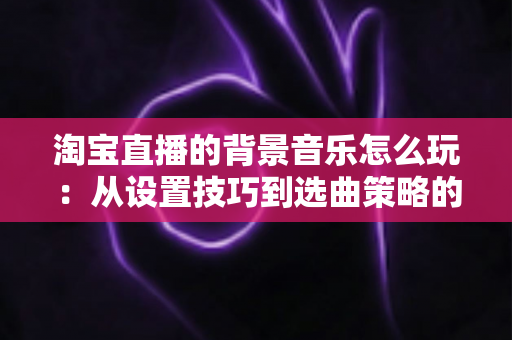 淘宝直播的背景音乐怎么玩：从设置技巧到选曲策略的全流程实战指南