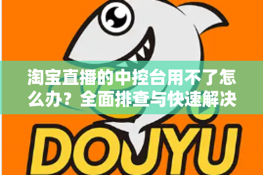 淘宝直播的中控台用不了怎么办？全面排查与快速解决指南