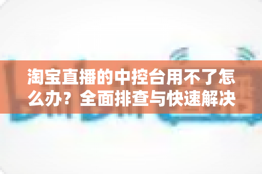 淘宝直播的中控台用不了怎么办？全面排查与快速解决指南