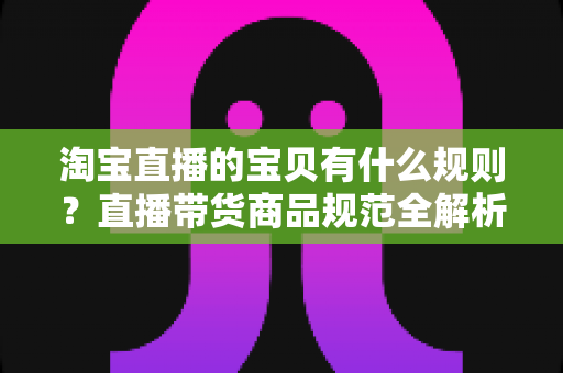 淘宝直播的宝贝有什么规则？直播带货商品规范全解析与避坑指南