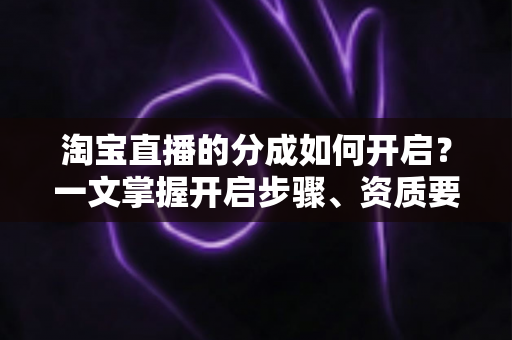淘宝直播的分成如何开启？一文掌握开启步骤、资质要求与增收技巧