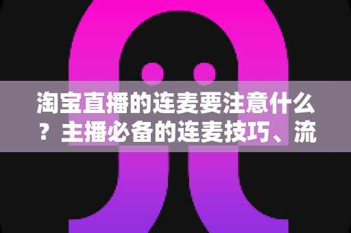 淘宝直播的连麦要注意什么?主播必备的连麦技巧、流程规范与避坑指南全解析 淘宝直播的连麦要注意什么?主播必备的连麦技巧、流程规范与避坑指南全解析