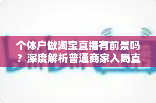 个体户做淘宝直播有前景吗?深度解析普通商家入局直播带货的机会、挑战与破局思路 个体户做淘宝直播有前景吗?深度解析普通商家入局直播带货的机会、挑战与破局思路