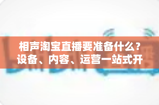 相声淘宝直播要准备什么？设备、内容、运营一站式开播全攻略