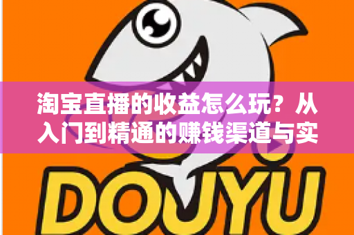 淘宝直播的收益怎么玩？从入门到精通的赚钱渠道与实操指南全解析