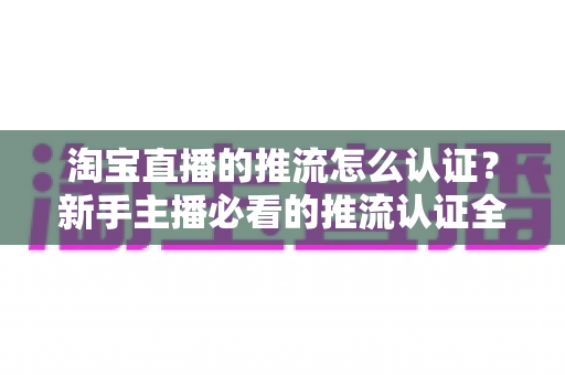 淘宝直播的推流怎么认证？新手主播必看的推流认证全流程实操指南