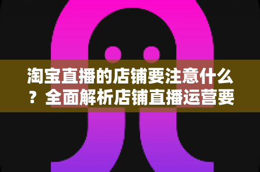 淘宝直播的店铺要注意什么?全面解析店铺直播运营要点与避坑指南 淘宝直播的店铺要注意什么?全面解析店铺直播运营要点与避坑指南