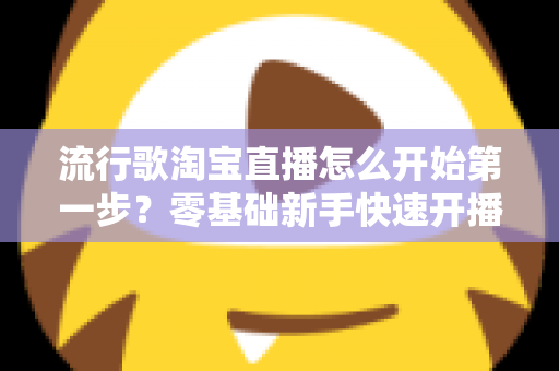 流行歌淘宝直播怎么开始第一步?零基础新手快速开播的完整指南 流行歌淘宝直播怎么开始第一步?零基础新手快速开播的完整指南