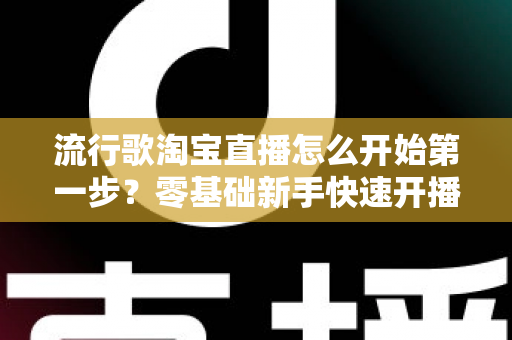 流行歌淘宝直播怎么开始第一步?零基础新手快速开播的完整指南 流行歌淘宝直播怎么开始第一步?零基础新手快速开播的完整指南