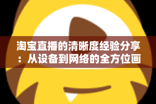 淘宝直播的清晰度经验分享:从设备到网络的全方位画质优化指南,助你打造高转化高清直播间 淘宝直播的清晰度经验分享:从设备到网络的全方位画质优化指南,助你打造高转化高清直播间