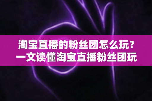 淘宝直播的粉丝团怎么玩?一文读懂淘宝直播粉丝团玩法与运营全攻略 淘宝直播的粉丝团怎么玩?一文读懂淘宝直播粉丝团玩法与运营全攻略