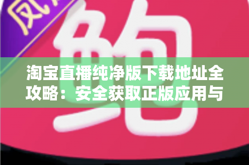 淘宝直播纯净版下载地址全攻略:安全获取正版应用与避坑指南一站式解读 淘宝直播纯净版下载地址全攻略:安全获取正版应用与避坑指南一站式解读