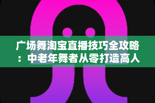 广场舞淘宝直播技巧全攻略:中老年舞者从零打造高人气带货直播间的实战指南 广场舞淘宝直播技巧全攻略:中老年舞者从零打造高人气带货直播间的实战指南
