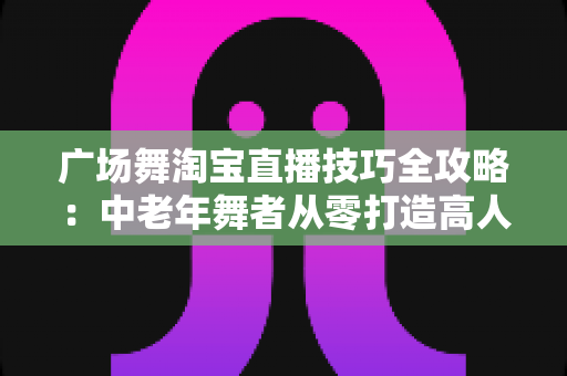 广场舞淘宝直播技巧全攻略:中老年舞者从零打造高人气带货直播间的实战指南 广场舞淘宝直播技巧全攻略:中老年舞者从零打造高人气带货直播间的实战指南