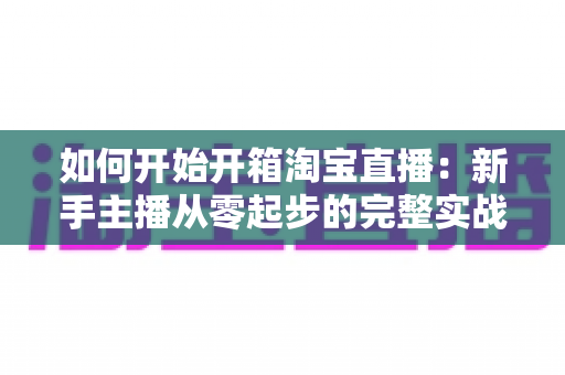 如何开始开箱淘宝直播:新手主播从零起步的完整实战指南 如何开始开箱淘宝直播:新手主播从零起步的完整实战指南