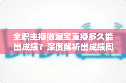 全职主播做淘宝直播多久能出成绩？深度解析出成绩周期、影响因素与提速方法