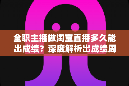 全职主播做淘宝直播多久能出成绩？深度解析出成绩周期、影响因素与提速方法