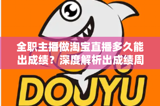 全职主播做淘宝直播多久能出成绩？深度解析出成绩周期、影响因素与提速方法