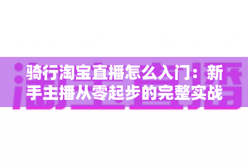 骑行淘宝直播怎么入门：新手主播从零起步的完整实战指南