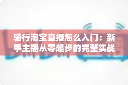 骑行淘宝直播怎么入门：新手主播从零起步的完整实战指南